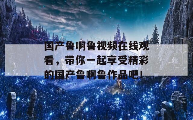國產(chǎn)魯啊魯視頻在線觀看，帶你一起享受精彩的國產(chǎn)魯啊魯作品吧！  第1張