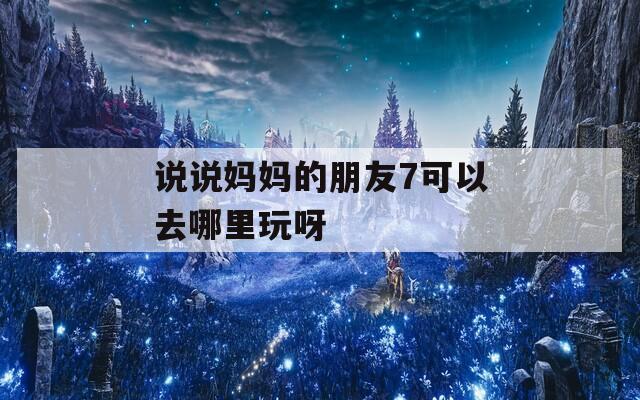 說說媽媽的朋友7可以去哪里玩呀  第1張