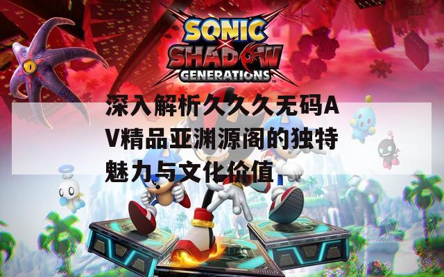 深入解析久久久無碼AV精品亞淵源閣的獨(dú)特魅力與文化價(jià)值