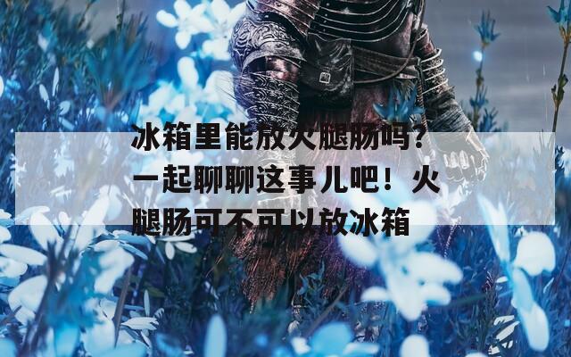 冰箱里能放火腿腸嗎？一起聊聊這事兒吧！火腿腸可不可以放冰箱