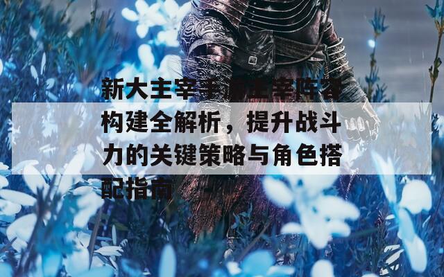 新大主宰手游主宰陣容構(gòu)建全解析，提升戰(zhàn)斗力的關(guān)鍵策略與角色搭配指南