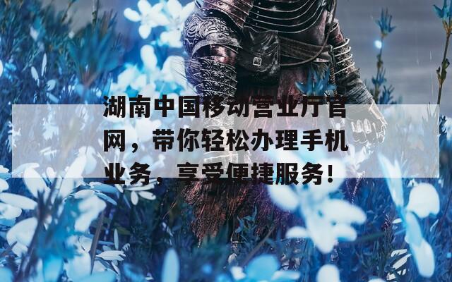 湖南中國移動營業(yè)廳官網(wǎng)，帶你輕松辦理手機業(yè)務(wù)，享受便捷服務(wù)！