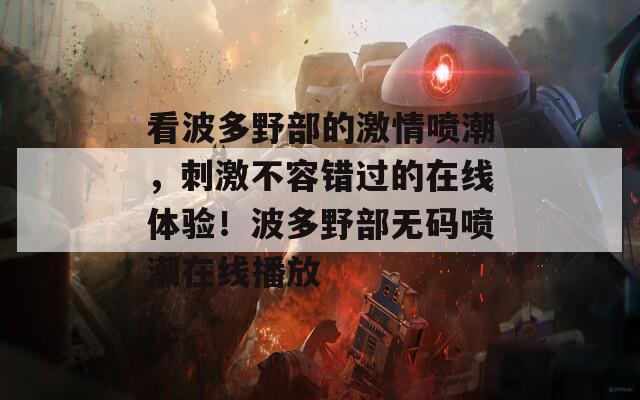 看波多野部的激情噴潮，刺激不容錯過的在線體驗！波多野部無碼噴潮在線播放