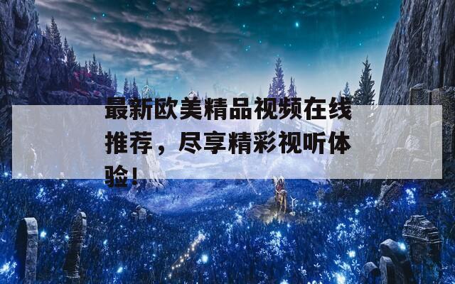 最新歐美精品視頻在線(xiàn)推薦，盡享精彩視聽(tīng)體驗(yàn)！