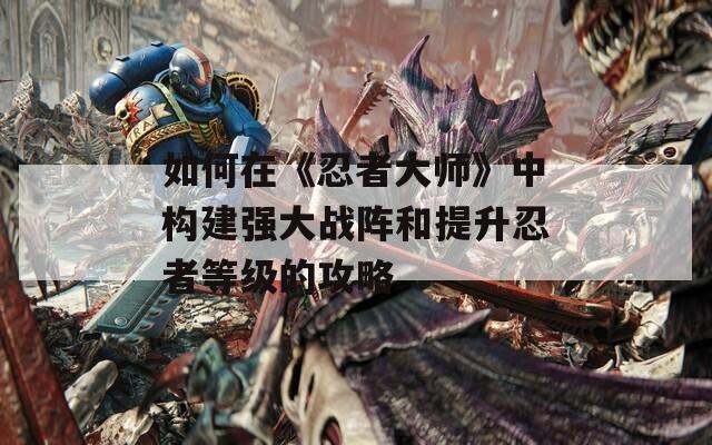 如何在《忍者大師》中構(gòu)建強(qiáng)大戰(zhàn)陣和提升忍者等級(jí)的攻略