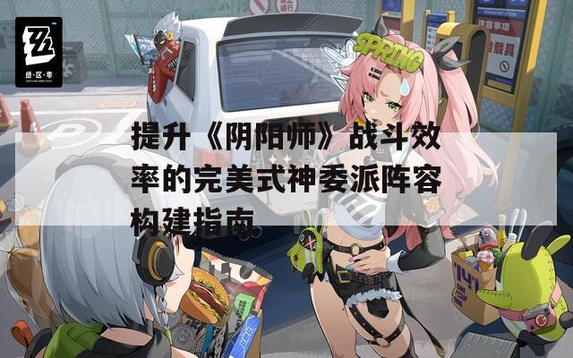 提升《陰陽(yáng)師》戰(zhàn)斗效率的完美式神委派陣容構(gòu)建指南