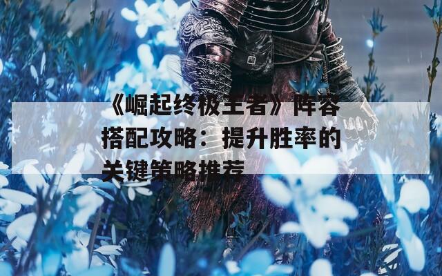 《崛起終極王者》陣容搭配攻略：提升勝率的關鍵策略推薦