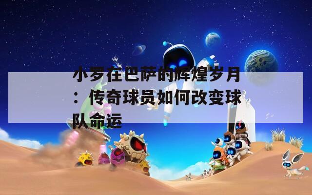 小羅在巴薩的輝煌歲月：傳奇球員如何改變球隊命運