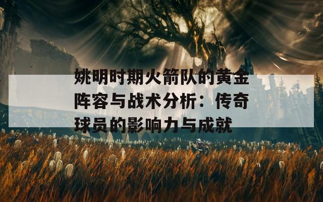 姚明時期火箭隊的黃金陣容與戰(zhàn)術(shù)分析：傳奇球員的影響力與成就