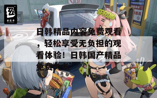 日韓精品內(nèi)容免費觀看，輕松享受無負(fù)擔(dān)的觀看體驗！日韓國產(chǎn)精品免費久久