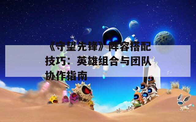 《守望先鋒》陣容搭配技巧：英雄組合與團隊協(xié)作指南