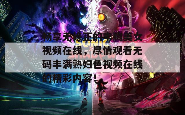 暢享無(wú)修正的豐胸美女視頻在線，盡情觀看無(wú)碼豐滿(mǎn)熟婦色視頻在線的精彩內(nèi)容！