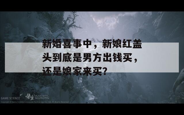 新婚喜事中，新娘紅蓋頭到底是男方出錢買，還是娘家來(lái)買？