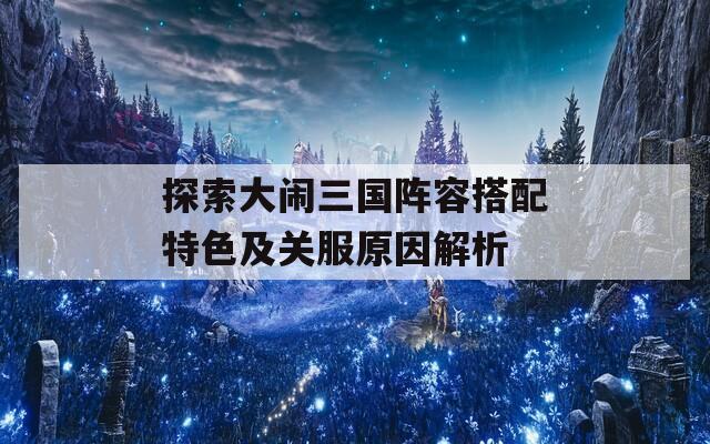 探索大鬧三國(guó)陣容搭配特色及關(guān)服原因解析
