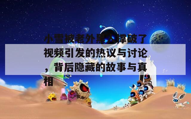 小雪被老外黑人撐破了視頻引發(fā)的熱議與討論，背后隱藏的故事與真相