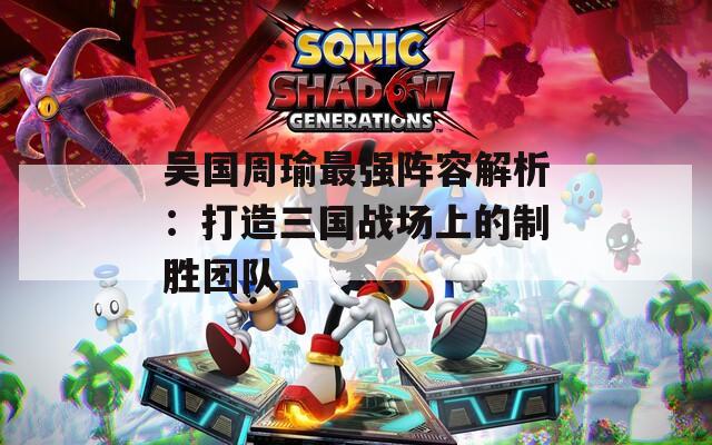 吳國周瑜最強陣容解析：打造三國戰(zhàn)場上的制勝團隊