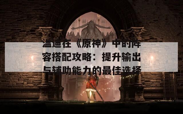 溫迪在《原神》中的陣容搭配攻略：提升輸出與輔助能力的最佳選擇