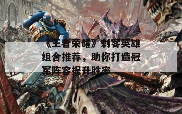 《王者榮耀》刺客英雄組合推薦，助你打造冠軍陣容提升勝率