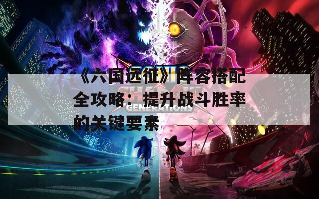 《六國遠征》陣容搭配全攻略：提升戰(zhàn)斗勝率的關(guān)鍵要素