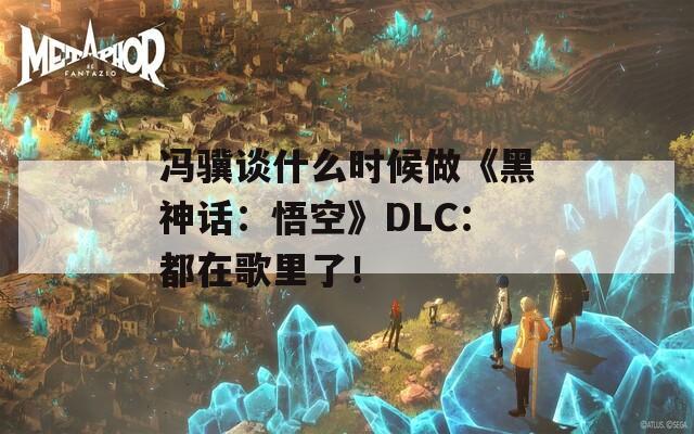 馮驥談什么時候做《黑神話：悟空》DLC：都在歌里了！