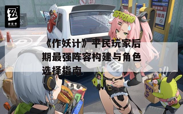 《作妖計》平民玩家后期最強陣容構(gòu)建與角色選擇指南