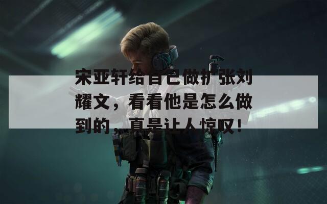 宋亞軒給自己做擴張劉耀文，看看他是怎么做到的，真是讓人驚嘆！