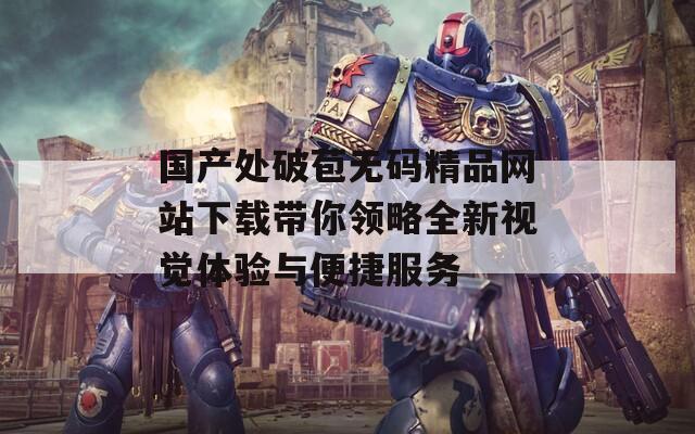 國產處破苞無碼精品網(wǎng)站下載帶你領略全新視覺體驗與便捷服務