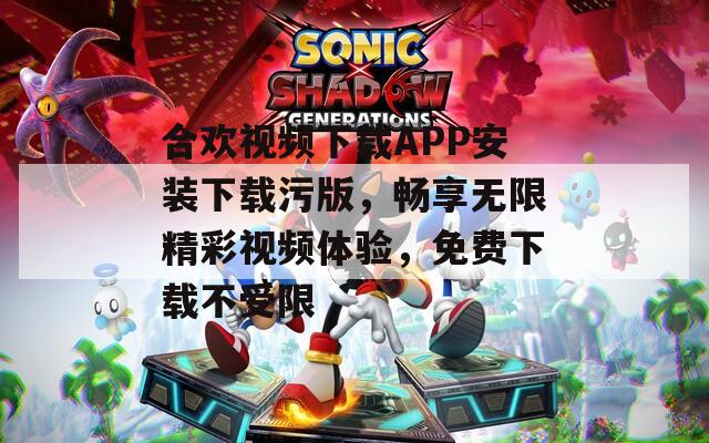 合歡視頻下載APP安裝下載污版，暢享無限精彩視頻體驗，免費下載不受限