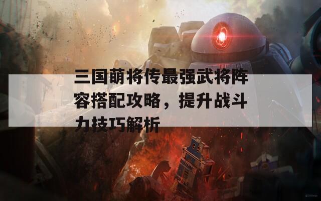 三國萌將傳最強武將陣容搭配攻略，提升戰(zhàn)斗力技巧解析