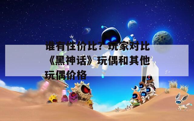 誰有性價比？玩家對比《黑神話》玩偶和其他玩偶價格