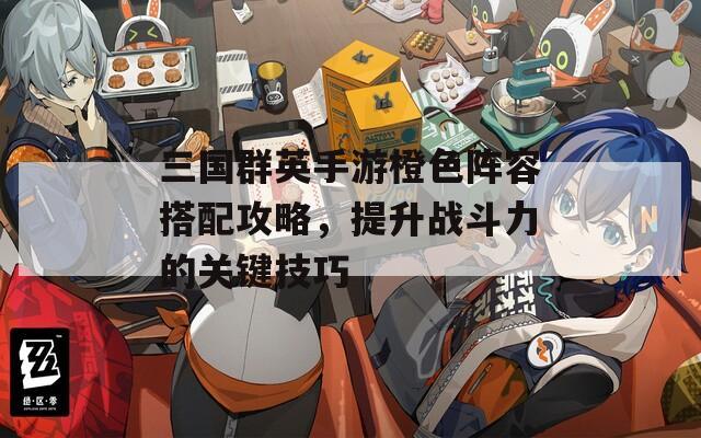 三國群英手游橙色陣容搭配攻略，提升戰(zhàn)斗力的關鍵技巧