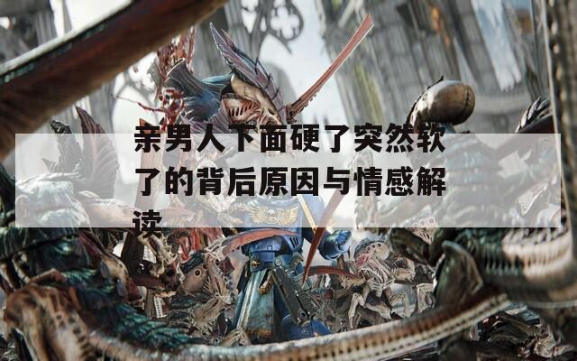 親男人下面硬了突然軟了的背后原因與情感解讀