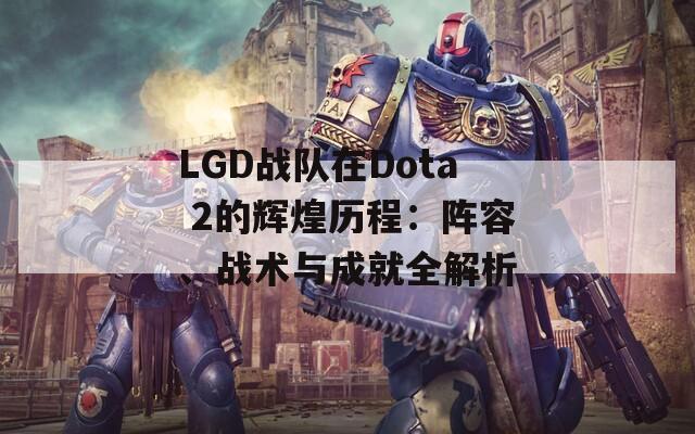 LGD戰(zhàn)隊(duì)在Dota 2的輝煌歷程：陣容、戰(zhàn)術(shù)與成就全解析