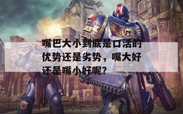 嘴巴大小到底是口活的優(yōu)勢還是劣勢，嘴大好還是嘴小好呢？