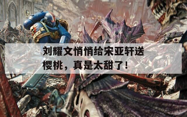 劉耀文悄悄給宋亞軒送櫻桃，真是太甜了！