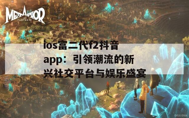 ios富二代f2抖音app：引領(lǐng)潮流的新興社交平臺與娛樂盛宴