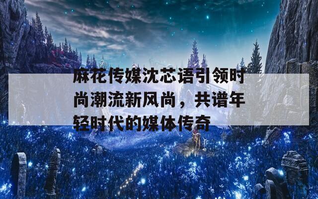 麻花傳媒沈芯語引領(lǐng)時尚潮流新風(fēng)尚，共譜年輕時代的媒體傳奇