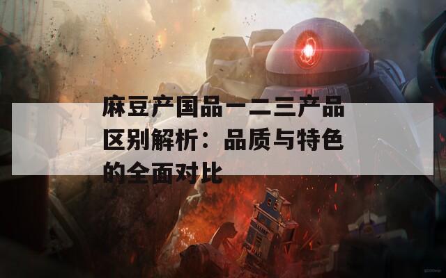 麻豆產(chǎn)國品一二三產(chǎn)品區(qū)別解析：品質(zhì)與特色的全面對(duì)比