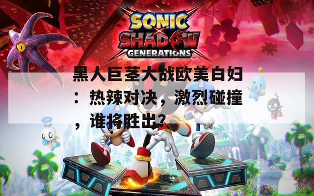 黑人巨莖大戰(zhàn)歐美白婦：熱辣對決，激烈碰撞，誰將勝出？