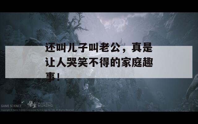 還叫兒子叫老公，真是讓人哭笑不得的家庭趣事！