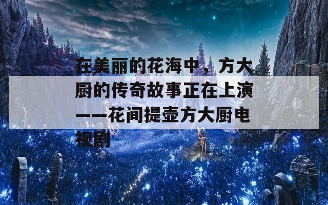 在美麗的花海中，方大廚的傳奇故事正在上演——花間提壺方大廚電視劇
