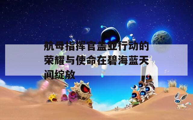 航母指揮官蓋亞行動的榮耀與使命在碧海藍(lán)天間綻放