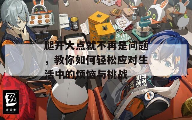 腿開大點就不再是問題，教你如何輕松應(yīng)對生活中的煩惱與挑戰(zhàn)