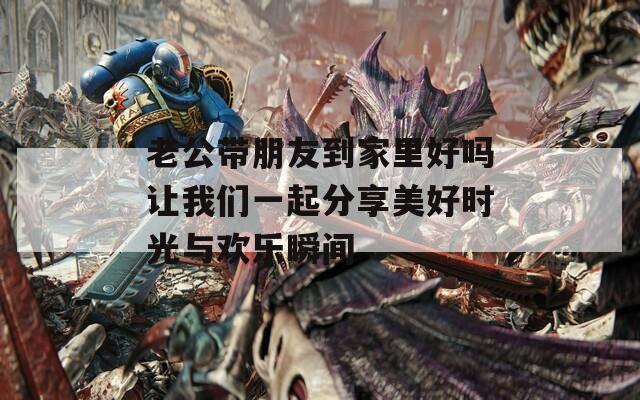 老公帶朋友到家里好嗎讓我們一起分享美好時光與歡樂瞬間