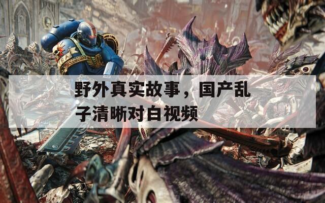 野外真實(shí)故事，國(guó)產(chǎn)亂子清晰對(duì)白視頻