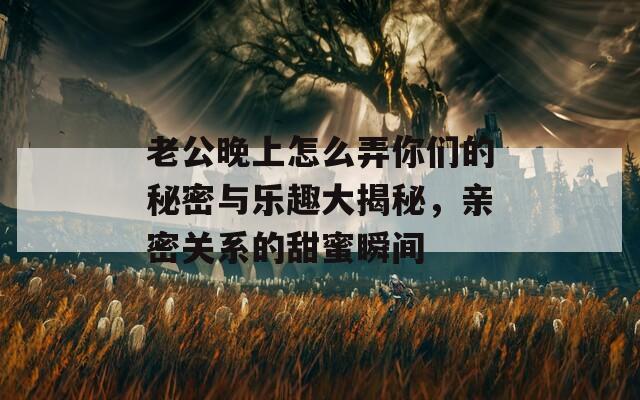 老公晚上怎么弄你們的秘密與樂(lè)趣大揭秘，親密關(guān)系的甜蜜瞬間