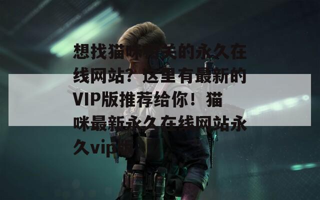 想找貓咪相關(guān)的永久在線網(wǎng)站？這里有最新的VIP版推薦給你！貓咪最新永久在線網(wǎng)站永久vip版