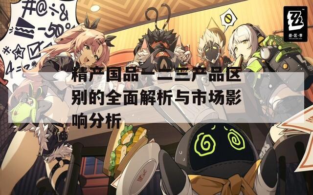 精產(chǎn)國品一二三產(chǎn)品區(qū)別的全面解析與市場影響分析