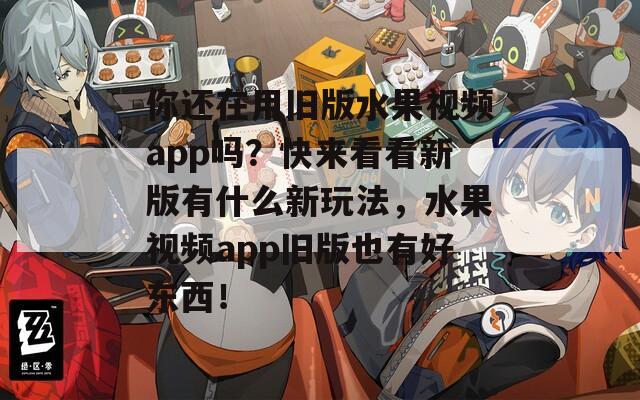 你還在用舊版水果視頻app嗎？快來看看新版有什么新玩法，水果視頻app舊版也有好東西！