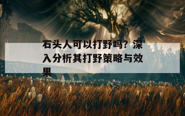 石頭人可以打野嗎？深入分析其打野策略與效果